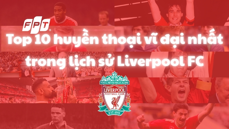 Top 10 huyền thoại vĩ đại nhất trong lịch sử Liverpool FC