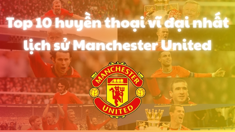 Top 10 huyền thoại vĩ đại nhất lịch sử Manchester United