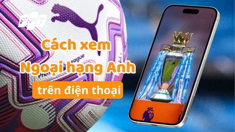 Hướng dẫn c&aacute;ch xem Ngoại hạng Anh tr&ecirc;n điện thoại từ A-Z