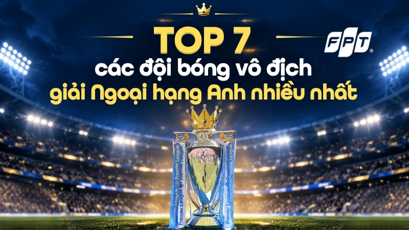 TOP 7 các đội bóng vô địch giải Ngoại hạng Anh nhiều nhất